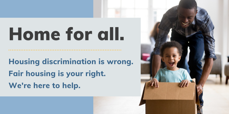Home for all.Housing Discrimination is wrong. Fair Housing is your right. We're here to help.Black man and child happily playing with a cardboard box after moving into their new home.