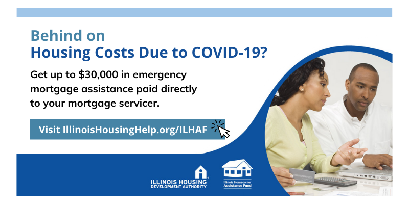 Behind on Housing Costs Due to COVID-19? Get up to $30,000 in emergency mortgage assistance paid directly to your mortgage servicer. Click image to visit ILHousingHelp.org/ILHAF